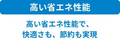 高い省エネ性能 高い省エネ性能で、快適さも、節約も実現
