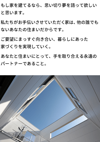 もし家を建てるなら、思い切り夢を語って欲しいと思います。私たちがお手伝いさせていただく家は、他の誰でもないあなたの住まいだからです。ご要望にまっすぐ向き合い、暮らしにあった家づくりを実現していく。あなたと住まいにとって、手を取り合える永遠のパートナーであること。