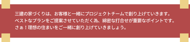 三建の家づくりは、お客様と一緒にプロジェクトチームで創り上げていきます。ベストなプランをご提案させていただく為、綿密な打合せが重要なポイントです。さぁ!理想の住まいをご一緒に創り上げていきましょう。