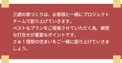 三建の家づくりは、お客様と一緒にプロジェクトチームで創り上げていきます。ベストなプランをご提案させていただく為、綿密な打合せが重要なポイントです。さぁ!理想の住まいをご一緒に創り上げていきましょう。