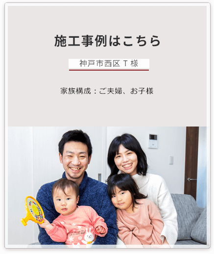 施工事例はこちら 神戸市西区にお住まいの　T様 家族構成：ご夫婦、お子様 