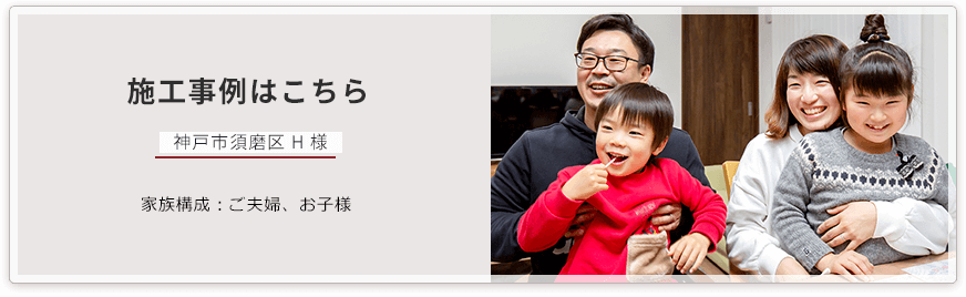施工事例はこちら 神戸市須磨区 H 様 家族構成:ご夫婦、お子様 担当営業:和田幸二