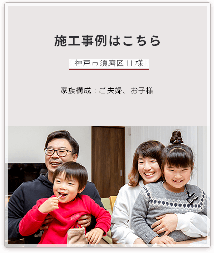 施工事例はこちら 神戸市須磨区 H 様 家族構成:ご夫婦、お子様 担当営業:和田幸二